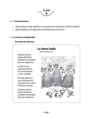 Piensa y responde:
•	 	 ¿Qué	 crees	 que	 significa	 la	 expresión	“en	 la	 cima	 explotan	 flores	 de	
    todos	los	colores”?
•		¿Has	visto	alguna	vez	un	volcán?
Lee y copia
•	   Copia	palabras	del	poema	que	empiecen	con	las	sílabas:

             ce                         ci                          co




Lili	llegó	muy	contenta	a	su	casa,	porque	en	el	colegio	habían	escuchado	
un	cuento	que	hablaba	de	un	Principito	que	vivía	en	un	volcán.
	
3. Preparémonos para leer




            El	año	                                                 ¿Qué	es	
     pasado	fuimos	al	sur	                                         un	volcán?
      y	vimos	un	volcán	
           enorme.


•	   ¿Sabes	lo	que	es	un	volcán?	Busca	su	significado	en	el	diccionario.
•	   ¿De	qué	crees	que	se	tratará	este	texto?
•	   ¿Tú	crees	que	se	puede	vivir	en	un	volcán?	¿Por	qué?


                                       136
 