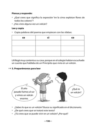 Escuchen el siguiente texto:

                    El volcán del Principito
                               (Adaptación)


  Ese	 día	 el	 Principito	 puso	 en	 orden	 el	 planeta.	 Deshollinó	
  cuidadosamente	 sus	 volcanes	 en	 actividad,	 de	 los	 cuales	 poseía	
  dos,	que	le	eran	muy	útiles	para	calentar	el	desayuno	de	todas	las	
  mañanas.

  Tenía,	 además,	 un	 volcán	 extinto.	 Deshollinó	 también	 el	 volcán	
  extinto,	pues	como	él	decía,	nunca	se	sabe	lo	que	puede	ocurrir.	
  Si	 los	 volcanes	 están	 bien	 deshollinados,	 arden	 sus	 erupciones	
  lenta	 y	 regularmente.	 Las	 erupciones	 volcánicas	 son	 como	 el	
  fuego	 de	 nuestras	 chimeneas.	 Es	 evidente	 que	 en	 nuestra	Tierra	
  no	hay	posibilidad	de	deshollinar	los	volcanes;	los	hombres	somos	
  demasiado	pequeños.	Por	eso	nos	dan	tantos	disgustos.




                                   137
 