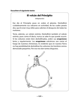 4. Las palabras tienen significados

•	 ¿Qué	crees	que	significa	la	palabra	deshollinar?
•	 Según	 el	 texto,	 ¿por	 qué	 los	 hombres	 no	 podemos	 deshollinar	 los	
   volcanes?
•	 ¿Por	qué	el	texto	dice	que	el	Principito	puso	en	orden	el	planeta?
5. Recorta y pinta

•	 Recorta	papeles	de	colores	dándoles	forma	de	cerros	y	pintando	sus	
   cimas	para	destacar	algunos	volcanes.	Pega	los	cerros	y	volcanes	en	
   un	papel	grande.	Luego,	píntalos.
•	 Exhibe	tu	trabajo	en	el	diario	mural.




Mi Bitácora de aprendizaje


     ¿Qué	aprendí	hoy	en	clases?



     ¿Para	qué	me	sirve?	



Para la casa:

      H        Pregúntale	a	un	familiar	lo	que	sepa	acerca	de	los	volcanes	
     Tarea     y	si	conoce	el	significado	de	la	palabra	fumarola.	



                                     138
 