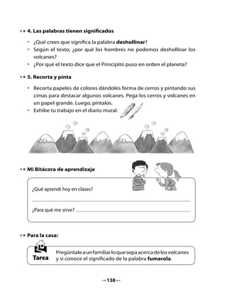CLASE
                                     4

1. Conversemos

•	   Recuerda	el	cuento	de	la	clase	anterior.	¿De	qué	se	trataba?
•	   ¿Qué	significa	la	palabra	fumarola?


          ¡Yo	creía	que	        ¡No,	
         fumarola	tenía	     no	es	eso!
           que	ver	con	
             fumar!




                                                        ¡A	ver...	
                                                      busquemos	
                                                         en	el	
                                                      diccionario!	




¿Qué significa fumarola?

             Yo creía que                    Según el diccionario




	




                                    139
 