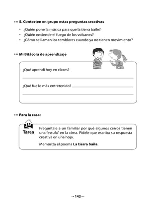 CLASE
                                     5

1. Conversemos
•		 Compartan	las	respuestas	a	la	pregunta	creativa	que	tenían	de	tarea.	
    Expónganlas	en	el	diario	mural.
•		 Comenta	con	tus	compañeros	y	compañeras:	¿Qué	secretos	nos	ha	
    contado	la	Tierra?
•		 Recita	en	coro,	junto	con	tu	curso,	el	poema	La tierra baila.

        ¿Qué	otros	
       secretos	nos	
     contará	el	planeta	                                      ¡A	ver!	
          Tierra?	                                         ¿Qué	más	me	
                                                             gustaría	
                                                              saber?



2. Lectura compartida

•	   Escucha	el	texto	que	la	profesora	de	Lili	leyó	también	en	su	clase.
•	   Según	el	título,	¿de	qué	crees	qué	se	tratará	este	texto?	¿Por	qué?
•	   ¿Conoces	los	yacarés?	¿Qué	son?

                                                              ¡Ya!	Voy	
                                                          a	escuchar	con	
     Me	gustó	
                                                             atención.	
 mucho	este	texto	
  que	nos	leyó	la	
profesora.	¿Quieres	
   saber	de	qué	
     se	trata?	




                                    143
 