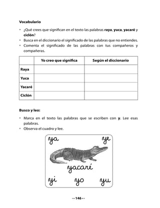 •	   Traza	en	el	aire	la	letra	y;	describe	este	movimiento.




                                     “Subo,	bajo,	vuelvo	a	subir,
                                bajo	de	nuevo,	un	poco	a	la	izquierda
                                         y	de	nuevo	arriba”.



3. Completo y leo

•	   Elige	las	sílabas	y	completa	las	palabras.	Lee	las	oraciones	junto	a	tu	
     compañero	o	compañera	de	banco.	
	 																																																																																
                                            ya ye yi yo yu


•	   El		                   	caré					a	                       	dó	a		las				ra	            	s.


•	   Hay	papa	                            	s		y			                    	cas			en	el	río			         	bebirí.




                                                                  147
 