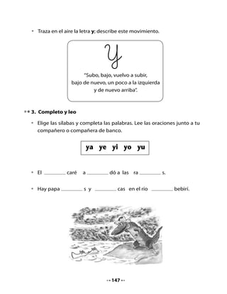 4. Lugares de Chile que se escriben con Y														

Utilizando	el	mapa	de	Chile,	encuentra	
nombres	de	ciudades	o	pueblos	que	se	
escriban	con	Y.	Describe	su	ubicación:	al	
lado	de,	arriba	de,	debajo	de,	cerca	de.

Comentemos:

•	   ¿Dónde	se	encontrará	el	río	Yabebirí?	
•	   ¿Crees	que	en	todos	los	ríos	hay	yacarés?	
	    ¿Por	qué?
•	   ¿Qué	fue	lo	que	más	te	gustó	de	la	clase?	
	    ¿Por	qué?
•	   ¿Qué	fue	lo	que	menos	te	gustó?	¿Por	qué?



Mi Bitácora de aprendizaje



     ¿Qué	aprendí	hoy	en	clases?



     ¿Qué	fue	lo	más	difícil?	




Para la casa:

      H        Recorta	palabras	que	contengan	las	sílabas:		ya	-	ye	-	yi -
     Tarea     yo	-	yu.	Léelas	a	un	familiar.



                                     148
 