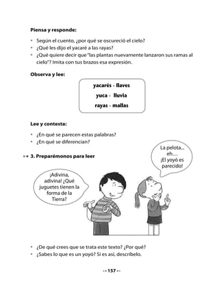 Lee el siguiente texto:

                    Instrucciones para jugar al yoyó

     1º Enrolla el hilo en      2º Engancha el             3º Lanza el yoyó
        el yoyó.                   hilo en tu dedo            hacia el suelo.
                                   índice.




          4º Antes de llegar al suelo,
             levanta el dedo índice
             recogiendo el yoyó.
                                                    5º Vuelve a lanzar.




                                         Cómo	funcionan	las	cosas.	Time	Life,	2001.


Profundicemos la comprensión:
•	   Di	con	tus	propias	palabras	cómo	se	juega	al	yoyó.
•	   ¿Qué	otro	nombre	le	pondrías	a	este	juego?
•	   Inventa	 variaciones	 para	 este	 juego	 y	 juega	 con	 tus	 compañeros	 y	
     compañeras.


                                      158
 