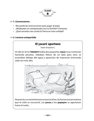 Las	dos	pequeñas	rayas,	muy	asustadas,	se	tomaron	de	sus	aletas	
     y	comenzaron	a	llorar.	

     -	¡Que	alguien	nos	ayude!	¡Queremos	salir	de	aquí!,	-pedían.	El	viento	
     soplaba	cada	vez	con	más	fuerza	y	las	dos	pequeñas	rayas	sentían	
     que	 ya	 no	 podían	 resistir	 más.	 Sus	 cuerpos	 giraban	 sin	 querer	 y	
     parecía	que	el	cielo	les	caería	encima	en	cualquier	momento.

     Entonces	apareció	un	
     hermoso yacaré	y	al	ver	
     a	las	rayas	llorando	tan	
     desconsoladamente,	se	
     acercó	y	les	dijo	que	no	
     temieran,	que	era	un	ciclón	
     muy	rabioso	y	que	pronto	
     pasaría.

     Y	 así	 fue.	 Poco	 a	 poco	 llegó	 la	 calma,	 apareció	 la	 luz,	 las	 plantas	
     lanzaron	 nuevamente	 sus	 ramas	 al	 cielo	 y	 las	 rayas	 volvieron	 a	
     nadar	felices,	después	de	pasar	un	gran	susto.		Y	el	yacaré	sin	decir	
     nada	más,	se	alejó	rápidamente	del	lugar.



Piensa y responde:
•	   Según	el	texto,	¿qué	le	pasó	al	cielo	cuando	llegó	el	viento?
•	   ¿Por	qué	en	el	texto	dice	que	las	rayas	pasaron	un	gran	susto?
•	   Lee	y	repite	estos	trabalenguas.


          El yacaré y las rayas jugaron con una mantarraya.

       El yuyo y el cochayuyo se escondieron bajo el papayo.




                                          162
 