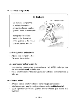 . Escuchen atentamente la leyenda


                             El Caleuche
                           (Tradición popular)




  Había en Chonchi un laborioso pescador que salía cada noche
  a pescar. Al amanecer remaba hasta Castro para vender su carga,
  por la cual recibía apenas un par de céntimos.

  Así transcurría noche tras noche y día tras día, sin que sus esperanzas
  de comprarse el barco que vendía un viejo capitán, se realizaran. Y era
  este anhelo el que lo hacía seguir y seguir en su magra pesca. Hasta
  que un día decidió que esa noche iría a pescar en las rompientes,
  donde, según decían pescadores más viejos, abundaban peces de
  gran tamaño. Pero ningún pescador se arriesgaba a pescar allí por
  temor al Caleuche, el barco fantasma de los brujos.

  Decidió que él lo haría sin ningún temor, porque su afán de
  comprar el barco de sus sueños, el barco que lo haría rico, era
  mayor que el miedo.




                                   
 