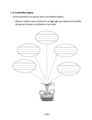 7. Completar una historia

•   Completa la historia del genio Gerardo escribiendo las palabras que
    has aprendido.

Yo soy el                         (          ) Gerardo.


Lo que más me gusta es recoger                                (             )


y hacer magia en compañía de mucha                        (             ).


Ellos forman un                              (       ) gigante que va a la


                         (            ).


8. Bitácora de aprendizaje


    Hoy aprendimos las sílabas:



    Lo que más nos gustó de la clase fue:




    H     •    Conversa con tu familia sobre la noticia que estaba viendo
    Tarea      Nano en la Biblioteca.
          •    Pide a un adulto que te cuente si lee el diario y para qué
               le sirve leerlo.
          •    Pega recortes de objetos del espacio en tu cuaderno o
               dibújalos.


                                       178
 