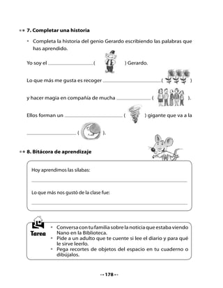CLASE
                                    3

1. Activación de la memoria
Recuerda las sílabas que hemos aprendido en las clases anteriores.

•   Repite junto a tu curso las palabras mágicas del genio, golpeando las
    palmas en cada sílaba:

	                             Gira	girón
	                          Gerardo	el	genio
	                          es	un	gigantón.

2. Girasol de palabras

•   En un grupo de cuatro compañeros, juega a escribir palabras con las
    sílabas ge – gi en cada pétalo del girasol. Observa el ejemplo:




                                                genio




•   El grupo que complete más rápidamente el girasol gana y va a la
    pizarra a escribir sus palabras.


                                   179
 