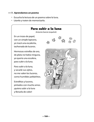 8. Piensa, responde y dibuja

•   ¿Por qué el autor del poema dibuja una escalera?
•   ¿Te gustaría ir a la luna? ¿Por qué?
•   Dibuja qué harías si quisieras viajar a la luna.




9. Las letras en la luna

•   Observa las letras que salen de la botella y forma las palabras que has
    aprendido a leer.
•   Ahora, escríbelas sobre las líneas.




                                    185
 