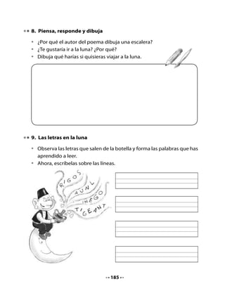 10. Viajes a la luna

•   Escribe en la nave espacial solo las palabras que contienen ge – gi.
    Ellas viajarán a la luna.




             ángel                  genio                      vigilar
            antiguo                  gato                      gente
            gigante                 frágil                    gusano
            girasol                Gerardo                    gemelos



11. Bitácora de aprendizaje


    ¿Qué aprendí hoy?

    ¿Qué otras cosas me gustaría aprender sobre el espacio?

    ¿Cómo las puedo aprender?



    H       Recorta y pega en tu cuaderno palabras que tengan ge - gi.
    Tarea   También puedes copiarlas.



                                     186
 