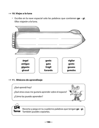 CLASE
                                    4

1. Revisemos la tarea

•   Comparte con tus compañeros las palabras con ge – gi que pegaste
    en tu cuaderno. Espera tu turno para escribir alguna de esas palabras
    en la pizarra.
•   Recuerda las primeras estrofas del poema sobre la luna, léelas junto
    a tu curso e intenta memorizarlas para recitarlas.



                     Para subir a la luna
                          Antonio García (español)

                         En un trozo de papel,
                         con un simple lapicero,
                         yo tracé una escalerita,
                         tachonada de luceros.

                         Hermosas estrellas de oro,
                         de plata no había ninguna,
                         yo quería una escalera,
                         para subir a la luna.




                                   187
 