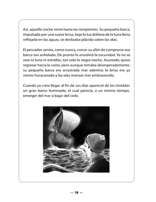 El pescador no sintió miedo recordando la leyenda del Caleuche
cargado de riquezas. ¡Justo lo que él tanto necesitaba! Y el Caleuche
se acercaba, rodeado de luces, a su barquichuelo. Al verlo junto
a él, tomando impulso se encaramó a la cubierta del barco
fantasma.




Deslumbrado, vio que allí todo era de oro y plata. Hombres
y mujeres bailaban y reían, al son de una música extraña,
ricamente vestidos y alhajados con fabulosas joyas. Vio largas
mesas repletas de manjares y licores en ricas fuentes, jarras y
copas de oro puro.




                                 
 