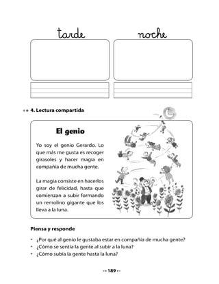Juguemos a deletrear
Deletrea junto a un compañero, por turnos, las siguientes palabras:

    gema       magia

    gente      luna

          genio




5. Girasol de adivinanzas
Los astronautas se aburren en su largo viaje a la luna y deciden jugar a
las adivinanzas. Fabriquemos un Girasol de Adivinanzas para hacer lo
mismo que hacen ellos.
Tu profesora va a dibujar en la pizarra el Girasol de Adivinanzas y podrán
entretenerse juntos.




                                  190
 