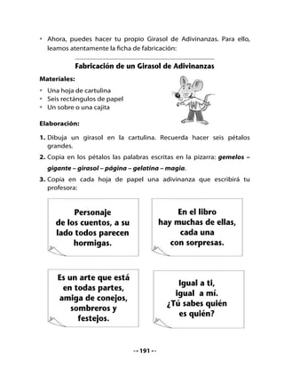 Es un postre muy                    Flor enamorada
      coqueto, lo sacudes                 del sol, nunca deja
          y se menea.                       de admirarlo.



4. Guarda las hojas con adivinanzas en el sobre o en la cajita.
5. Juega con tu familia y con tus amigos del barrio al Girasol Adivinador.
   Recuerda que deben tomar una hoja de la caja, leer la adivinanza y
   decir en qué pétalo está escrita la respuesta.
  Puedes hacer otro Girasol con nuevas adivinanzas que tú conozcas.


6. Completemos palabras
Completa las siguientes palabras con las sílabas ge - gi y traza una línea
para unirlas con los dibujos.




            rasol                       nio                       gante



                                  192
 