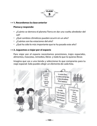 Organiza tu viaje espacial:
Escribe aquí la lista de los elementos que has comprado:




Lee en voz alta la lista que elaboraste y escucha lo que tus compañeros
seleccionaron.

3. Lectura Compartida
Observa el texto, sus ilustraciones, el título y responde:

•   ¿De qué crees tú que trata este texto? ¿Por qué?
•   ¿Qué tienen de especial estos personajes?
•   ¿Qué tipo de texto será? ¿Una noticia? ¿Un cuento? ¿Una receta?
    ¿Por qué?




                                   196
 