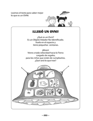 •   ¿Qué regalos trae el OVNI en cada ventana? Dicta los nombres para
    que tu profesora los escriba en la pizarra.
•   ¿Cuál es la letra que aparece en todas las palabras que ella escribió?
    ¡Muy bien! La letra ñ.

Copia las palabras en las ventanas de este platillo volador:




•   ¿Ya sabes cuál es el significado de la palabra OVNI?
•   ¿Qué te gustaría que un OVNI te trajera de regalo para tu
    cumpleaños?




                                   203
 