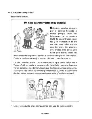 Pienso y respondo

•   ¿De dónde venía la nave espacial que llegó al planeta de Ñele-ñele?
•   ¿Por qué Ñele-ñele se puso muy contento con la llegada de esas
    personas?
•   Según el texto, ¿qué significa la palabra terrícola?

4. Descubre las palabras

El ñandú solo puede comer palabras que contengan la letra ñ, pero
ellas están escritas de manera desordenada en los platos. Descúbrelas
poniéndolas en orden y escríbelas en el cuerpo del ñandú.

Observa el ejemplo:




                         ñaca                        ñasni
                                        ñomo
                 oñoto
                                 ñopa               ñau


                                  205
 