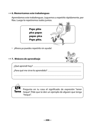 CLASE
                                7

1. Revisemos la tarea
Comparte con tu curso la explicación de la expresión “tener ñeque”
que te dieron en tu casa y el ejemplo de persona con ñeque que te
propusieron. Escucha lo que dirán tus compañeros y compañeras.
Redacta una oración a partir de uno de los ejemplos sobre personas que
“tienen ñeque” que contaron tus compañeros o tú. Escribe la oración y
luego dibuja su contenido.

Inventemos oraciones

•   Mi oración




•   Mi dibujo




                                 209
 