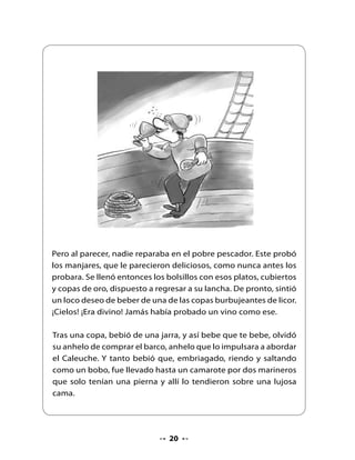 Al cabo de un tiempo, el joven fue encontrado en una playa
desconocida, por los marineros de un barco de cabotaje. Estaba
totalmente loco, hambriento y andrajoso. Llevado a Chonchi fue
reconocido por los pescadores. Lo daban por muerto, ya que
habían encontrado su barquita en la playa, al día siguiente de la
borrasca. En uno de sus bolsillos conservaba unas monedas de oro.
En su desvarío, hablaba del Caleuche como si aún se encontrara
en él.




                            Fin




                               2
 