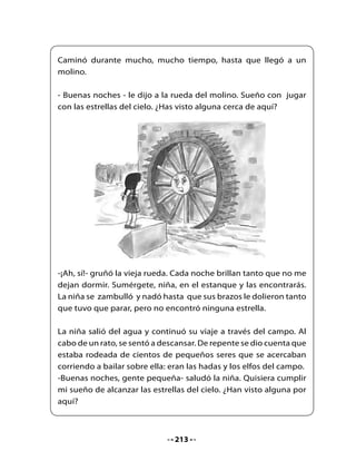 -Ah, sí! Ven a bailar con nosotros y encontrarás tantas estrellas
como sueñas- propusieron las hadas.

La niña danzó y danzó, giró y giró, pero a pesar de que la hierba
brillaba bajo sus pies, no vio ninguna estrella.




- Lo he intentado una y otra vez, pero parece que no podré cumplir
mi sueño de alcanzar las estrellas.

- Debes seguir adelante, avanzar sin dejar el camino recto. Pide a
Cuatro Patas que te lleve hasta Sin Patas y pide a Sin Patas que te
lleve hasta la Escalera sin Escalones. Y si subes por ella, llegarás a
las estrellas.

La niña partió de nuevo con ánimo hasta que llegó junto a un
caballo que estaba atado a un árbol.



                                214
 
