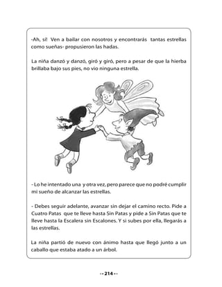 - Buenas noches - le dijo. Quiero alcanzar las estrellas del cielo.

- Yo no sé nada de las estrellas del cielo, estoy aquí solo para acatar
las órdenes de las hadas.

- Son ellas las que me envían y
me han dicho que pida a Cuatro
Patas que me lleve hasta Sin
Patas.

- ¿Cuatro Patas? ¡Ese soy yo! -
relinchó el caballo. Monta sobre
mí y cabalga conmigo.

Cabalgaron hasta la orilla del mar.

De repente, el pez más grande que jamás había visto nadó hasta
sus pies.

                                   - Quiero alcanzar las estrellas
                                   del cielo. ¿Puedes ayudarme?
                                   -preguntó la niña al pez.

                                   La niña se subió sobre el lomo del
                                   pez y se zambulleron dentro del
                                   agua, siguiendo una estela dorada
                                   hasta el confín del mar.

Finalmente, llegaron hasta un hermoso Arco Iris que se alzaba
desde el mar hasta el cielo. Era la escalera sin escalones.



                                 215
 