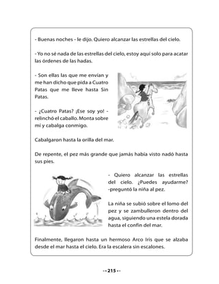 La niña trepó, trepó y trepó por el Arco Iris. Dondequiera que
miraba, las estrellas giraban y danzaban; la niña se puso en
puntillas, alargó los brazos y de repente el paso veloz de una
estrella fugaz la hizo perder el equilibrio.

Cuando despertó, se encontró en su cama, el sol brillaba a través
de la ventana.

Entonces sintió algo en su mano. Cuando abrió el puño, una pálida
lucecita brilló en su palma: era polvo de estrellas.




                Fin




                              216
 