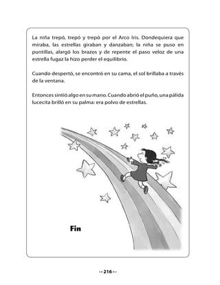 4. Piensa y responde

•    ¿Cuál era el sueño de la niña?
•    ¿Qué significa la expresión “alcanzar una estrella”?
•    ¿Qué era la “escalera sin escalones”?
•    ¿Cumplió su sueño la niña? ¿Cómo lo sabes?

5. Ordenemos la historia

•    Ordena la historia de 1 al 4 según ocurrieron los hechos.




    La niña se sube al lomo de un        La niña baila con las hadas y elfos
    gran pez.                            del bosque.




    Cuatro Patas lleva a la niña hasta
    la orilla del mar.                   La niña habla con el molino.



                                     217
 