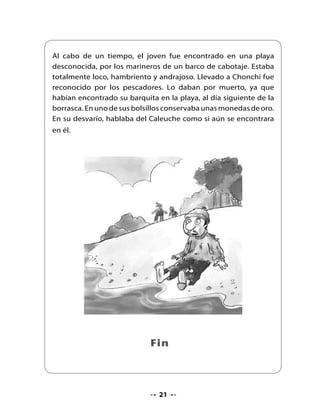 . Comentemos la lectura

    Escucha piensa y responde las preguntas.
•   ¿La leyenda se trataba de lo que imaginaste?
•   ¿Por qué sí? ¿Por qué no?
•   ¿En qué te fijaste para imaginar la leyenda?
•   ¿Dónde ocurre la leyenda?
•   ¿Cómo es El Caleuche?
•   ¿Cuándo aparece El Caleuche?
•   ¿Por qué el pescador no tuvo miedo al ver El Caleuche?
•   Si te encontraras con El Caleuche, ¿qué sentirías?
•   ¿Crees que está bien lo que hizo el pescador al subirse al barco?
    ¿Por qué?


. Aprendamos a escribir la letra ch

•   Repasa con los tres colores de la bandera la letra cursiva.
•




             ch
    Repasa las líneas punteadas.
•   Sigue el sentido de las flechas.




                                     22
 