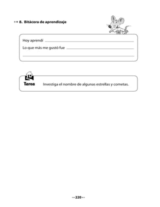 CLASE
                                     8

1. Activación de la memoria
¿Cuáles son los nombres de estrellas que investigaste? Comparte lo
que aprendiste con tus compañeros y compañeras y escucha lo que
investigaron.

Recuerda el cuento La niña que soñaba con estrellas y completa este
ejercicio:

     Escribe una V si la oración es verdadera o F si es falsa.


                Proposiciones                          V         F

 La niña se encontró con un genio.

 Las hadas y los elfos vivían en el bosque.

 El pez llevó a la niña a hablar con las estrellas.

 La niña subió al cielo por el Arco Iris.

 La niña cumplió su sueño.

 Cuatro Patas llevó a la niña hasta las estrellas.




                                    221
 