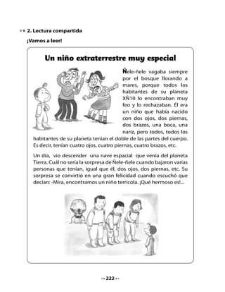 Piensa y responde

•   ¿Qué significará la expresión “llorar a mares”?
•   ¿Cómo era Ñele-ñele?
•   ¿Te has sentido alguna vez como Ñele-ñele?
•   ¿Qué consejo le darías a los habitantes del planeta XÑ10?

Jugando con las palabras

Cambia el sentido de la oración escribiendo una palabra que signifique
lo contrario de la palabra marcada
Por ejemplo, en una oración como:

•   La luna es grande.

Tú la transformarías en:

•   La luna es pequeña.


Ahora transforma estas oraciones:

•   Todos los habitantes del planeta rechazaban a Ñele-ñele.

    Todos los habitantes del planeta                       a Ñele-ñele.

•   ¡Qué hermoso niño es!

    ¡Qué                        niño es!

•   Un día, vio descender una nave espacial.

    Una                        vio descender una nave espacial.




                                  223
 