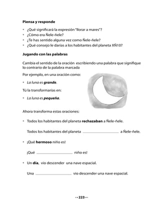 3. Lee este texto informativo

•   ¿De qué se tratará un texto que tiene esta imagen?




    La agencia de viajes “online” destinia.com, ha firmado un acuerdo
    con Space Adventures para ofrecer a sus clientes la posibilidad
    de viajar al espacio, lo que la convierte en la primera agencia en
    España que ofrece este producto a sus clientes.
    Este programa cuenta con el “Vuelo Espacial Orbital”. La aventura
    consiste en pasar ocho días en la Estación Espacial Internacional,
    en los que se rodea la Tierra cada 90 minutos
    El lanzamiento es a bordo de la Soluz-FG.
    La agencia ofrece además otro “Vuelo Espacial Suborbital”, que
    permitirá a los pasajeros observar la espectacular visión de la
    brillante curvatura de la Tierra desde 100 kilómetros de altura,
    a la vez que experimentan hasta cinco minutos de ingravidez
    continuada.
    Lo más peligroso de estos viajes es que si se pierden las maletas ¡te
    las pierden de verdad!



                                    224
 