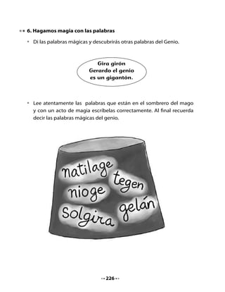 7. Descubriendo pistas

•   Lee atentamente las pistas, descubre y escribe la palabra.


    Una palabra que comienza
    con g, significa lo mismo
    que “personas” .


    Flor amarilla, que es una
    maravilla, de la cual se
    extrae aceite.


    Cuando los niños están
    cansados y del mal humor,
    decimos que están con …



    La esposa de mi hermano
    es mi...




                                   227
 