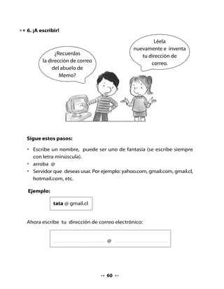 7. Escribamos un e - mail a Memo


                 Amigos,
            necesito cuidar a la
           gata Petunia que está                         Escríbeme
           enferma. ¿Qué puedo
                                                    un correo electrónico
                  hacer?
                                                      con tus consejos.

Recuerda algunos pasos que se
deben seguir para escribir un correo.

•   Indicar a quién está dirigido el e- mail (dirección de correo electrónico
    en letra minúscula).
•   Señalar el asunto o motivo del correo.
•   Redactar lo que queremos decir en el mensaje.


         memogatuno@gmail.cl
         Remedios para Petunia




•   Lee a tus compañeros el e-mail que escribiste a Memo.


                                     61
 