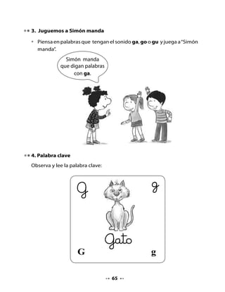 g
5. Formemos sílabas

•   Rellena la letra g grande con pequeñas letras g de distintos colores.
•   Junta la letra G con las vocales y forma sílabas.




                                             a

                                             o

                                             u




6. Escritura

•   Repasa la letra G siguiendo el sentido de las flechas.




•   Copia estas letras en la línea caligráfica.




•   Copia estos nombres de animales en la línea caligráfica:
    gaviota - gorrión - guanaco.




                                      66
 