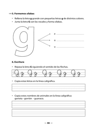 7. Lee y completa

•   Completa las palabras con la sílaba ga - go - gu que falta.




                rila                     sano                     llina


8. ¡Adivina, buen adivinador!
•   Adivina el nombre de dos animales que se escriben con g y dibújalos.
•   Escribe el nombre de cada animal.




          Pasea de noche,
           duerme de día,
          le gusta la leche
           y la carne fría.
             Todos dicen
        que tiene siete vidas.
           ¿Será verdad o
           será mentira?




                                    67
 