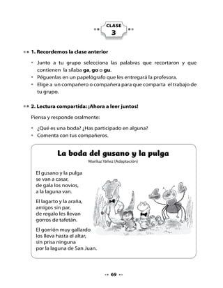 Piensa y responde:
•   ¿El lagarto y la araña son parientes de los novios? ¿Qué relación tienen
     con ellos?
•   ¿Por qué el lagarto y la araña hacen un regalo a los novios?
•   ¿Qué otros animales crees tú que asistirán a la boda?


3. Juguemos a buscar palabras con ga, go, gu
•   Piensa en palabras que tengan las sílabas ga, go o gu y compártelas
    con tus compañeros y compañeras.


4. Palabra nuevas

•   ¿Conoces el significado de todas las palabras del poema?
•   ¿Cuáles palabras son nuevas?
    ¿Cuál crees tú que es su significado?
•   ¿Cómo puedes saber el significado
    exacto de estas palabras?




•   Escribe el significado de estas palabras.


    gala:

    altar:

    gallardo:

    prisa:




                                     70
 
