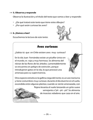7. Piensa y responde

•   ¿Fueron acertadas tus predicciones? ¿Por que sí? ¿Por qué no?
•   ¿Por qué la gallina ciega del norte se esconde durante el día?
•   ¿Dónde vive el picaflor rojo?
•   ¿Por qué el texto se llama “Aves curiosas”?
•   ¿Conoces otra ave curiosa? ¿Cuál?


8. ¡A escribir!

•   Une el dibujo con la oración que corresponde y luego cópiala en las
    líneas caligráficas.


                           El lagarto regala un gorro




                           La gallina come insectos




                           El gusano y la pulga se casan




                                   72
 
