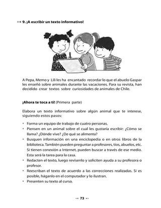 •   Nombre del animal

    •   Vive en

    •   Se alimenta de

    •   Se reproduce

    •   Una curiosidad de este animal es que




10. Aprendamos origami

•   Realizaremos una tagüita con una técnica japonesa muy antigua, que
    se llama origami.
•   Necesitas un papel cuadrado, ojalá de muchos colores. Luego, puedes
    decorarla como tú quieras.
•   Sigue las instrucciones que te dará tu profesora o profesor.

Instrucciones

    1. Doblar el papel cuadrado por la diagonal formando un triángulo.
                         l
                         na
                    go
                     a
                  di




                                    74
 
