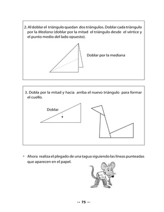 Plegado
 de una tagua
                                         doblez 1


                                                 doblez 3
                                                              doblez 4


                              doblez 2




11. Mi Bitácora de aprendizaje


  ¿Qué fue lo que más te gustó
  de las actividades de hoy?



  ¿Qué actividad te resultó difícil? ¿Por qué?




Tarea para la casa

  H         Muestra a tu familia el origami de la tagua que realizaste
  Tarea     en clase. Pide que te ayuden a crear un plegado de otro
            animal y tráelo a clases mañana.


                                   76
 