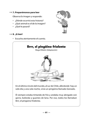 Brrr se lo pasaba encerrado en su refugio, al lado de la fogata,
comiendo sardinas en conserva, leyendo revistas de turismo y
soñando con viajar al norte, tal vez a Tongoy o a Antofagasta,
porque una gaviota le había contado que allá hacía mucho
calor.

Pero Brrr se sentía muy solo cuando miraba por la ventana y veía
a sus amigos nadando, esquiando o deslizándose en la nieve.

Cada vez que Brrr metía una
pata al agua, se entumía de
frío, terminaba enfermo en
cama, con fiebre, tomando
limonada caliente y usando
guatero.




Realmente Brrr no soportaba más, así es que un día decidió hacer
su viaje. En cuanto el sol se asomó por entre los hielos eternos,
Brrr se abrigó con su traje de pingüino impecable y puso en su
mochila: un traje de baño, bronceador, lentes de sol, vitamina C
y una foto de la playa del norte donde soñaba pasar el resto de
su vida.

En su despedida, sus familiares y amigos hicieron un brindis de
limonada con hielos milenarios. Brrr se zambulló de un piquero y
muchos pingüinos lo acompañaron a nadar unas cuantas millas.
Un petrel voló sobre sus cabezas, indicando el norte.




                               82
 