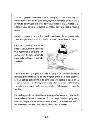 El pingüino Brrr nadó por muchas horas, por muchos días, por
varias semanas y el agua seguía estando muy, pero muy helada.
De cuando en cuando, se detenía a descansar en algún hielo
flotante y miraba hacia el norte, buscando el sol.

Una mañana, zambulléndose tras unos calamares, sintió que él y
su desayuno eran elevados por los aires dentro de una red. Había
llegado sin querer a la cubierta de un barco pesquero. Cuando
los pescadores lo vieron, Brrr solo atinó a decir ¡brrr- brrr! La
tripulación, desde ese día también lo llamó Brrr.

Brrr trabajó como ayudante de cocina y aprendió a hacer caldillo
de congrio y pescado frito. Así, durante los muchos días de viaje,
dejaron atrás el blanco de la nieve.




                               83
 