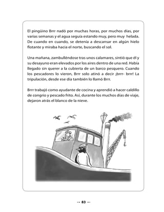 De pronto, Brrr vio un pueblo costero lleno de colores, de
gaviotas y pelícanos, de hombres que cargaban canastos repletos
de pescados y mariscos, de niños que se mojaban los pies y
arrancaban de las olas y de gente que tomaba el sol tendida en
la arena.

Corriendo lo más rápido que le permitían sus patitas, Brrr fue a la
cabina del capitán a buscar su mochila. Sacó la foto que traía y la
miró sorprendido: ¡Era el mismo lugar de sus sueños!

Brrr por fin había llegado al norte.




                               Fin


                                84
 
