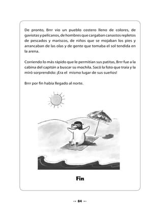 9. Piensa y responde

                         •   ¿El cuento se trataba de lo que imaginaste?
                         •   ¿Cuál es el verdadero nombre de Brrr ?
                         •   ¿Qué le pasaba a Brrr cuando se metía al agua?
                         •   ¿Brrr era feliz en su refugio?
                         •   ¿Por qué Brrr subió a la superficie en una red?
                         •   ¿Qué lugar sueñas conocer? ¿Por qué?



10. Adivina, buen adivinador

•    Lee las adivinanzas y escribe su respuesta.


     Objeto de goma
      que se utiliza
       en invierno
     para calentarnos
         los pies.




     Líquido del cual
    están formados los
     mares y los ríos.




       Ave marina
     que se alimenta
        de peces.




                                        85
 