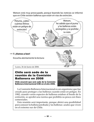 8. Piensa y responde

•   ¿El texto trata de lo que tú pensabas? ¿Cómo lograste saberlo?
•   ¿Sobre qué animal informa la noticia?
•   Según el texto ¿qué tipo de ballenas hay en Chile?
•   ¿Por qué Chile no autoriza la caza de ballenas?
•   ¿Qué les dirías a las personas que cazan ballenas? ¿Por qué?


9. ¡A crear un afiche!

•   Observa este afiche. ¿Cuál es su mensaje? ¿Cómo fue elaborado?




                                   92
 