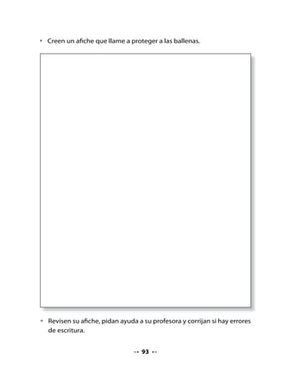 10. Escucho, dibujo y disfruto

•   Escucha el poema y luego léelo tú.
•   Dibuja a Filomena y el lugar donde vive.


                      La ballena Filomena
                        M. Hortensia Lacau (Fragmento)

    En el mar azul,
    bajo las estrellas plateadas del cielo
    y las nubes de tul,
    vivía una vez una joven ballena
    también color azul,
    que era muy buena,
    y se llamaba Filomena.

    Filomena
    era una ballena
    muy buena.



11. Mi Bitácora de aprendizaje


    Hoy aprendí

    Lo qué más me gustó fue

    Lo que aprendí me sirve para



Tarea para la casa

     H         Pregunta a tus familiares, amigos o profesores si saben
    Tarea      por qué las ballenas están en extinción.



                                      94
 