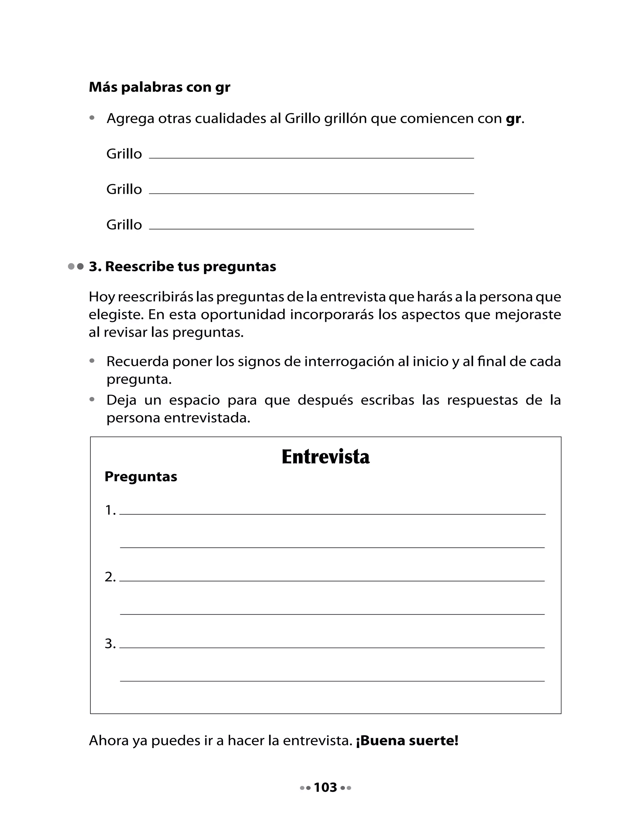 4. ¡Es un poema! ¡Es una entrevista!	
Observa	este	texto,	sus	ilustraciones	y	lee	su	título:	

•	   ¿De	qué	crees	que	va	a	tratar?	
•	   ¿Qué	tipo	de	texto	es?

Lee	el	poema	y	después	transfórmalo	en	una	entrevista.



                                      El sapito glo - glo - glo
     	 																																																																																			
                                        	José	Sebastián	Tallón	(argentino)

       Nadie	sabe	dónde	vive,	
       nadie	en	la	casa	lo	vio,
       pero	todos	escuchamos	
       al	sapito:	glo…	glo…	glo.

       ¿Vivirá	en	la	chimenea?
       ¿Dónde	diablos	se	escondió?
       ¿Dónde	canta	cuando	llueve,	
       el	sapito	Glo	-	glo-	glo?

                                                                 ¿Vive	acaso	en	la	azotea?
                                                                 ¿Se	ha	metido	en	un	rincón?
                                                                 ¿Está	bajo	de	la	cama?
                                                                 ¿Vive	oculto	en	una	flor?

                                                                 Nadie	sabe	dónde	vive,	
                                                                 nadie	en	la	casa	lo	vio,	
                                                                 pero	todos	escuchamos
                                                                 cuando	llueve:	glo…	glo…	glo.




                                                            104
 