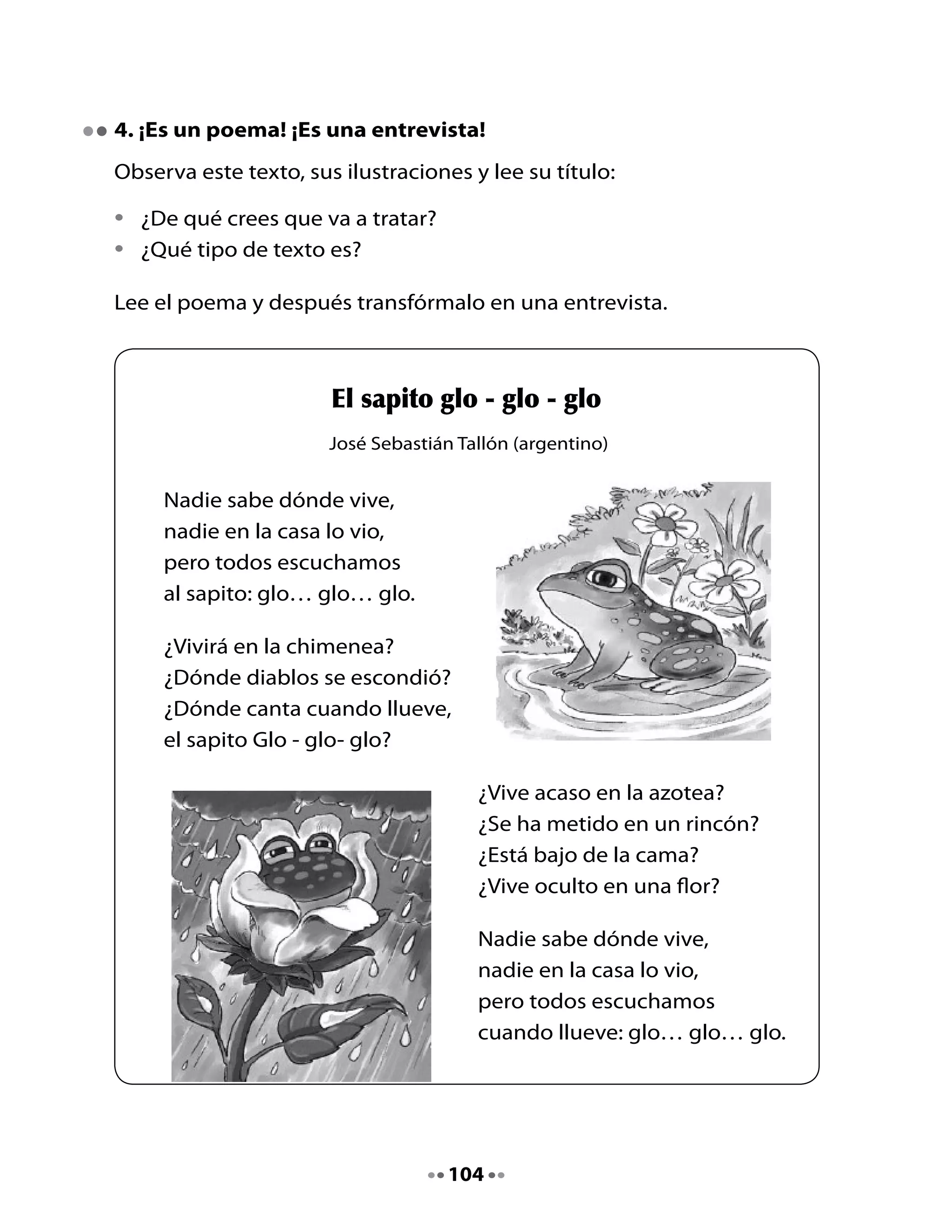 Ahora	transforma	el	poema	en	entrevista.	Observa	el	ejemplo.

  Entrevistado                     Preguntas:
  	
  	                                ¿Dónde	vives,	sapito?

  	                                ¿		                             	

  	                                	                               	?

  	                                ¿		                             	

  	                                	                               	?

  	                                ¿		                             	

  	                                	                               	?



5. Dibujemos
Dibujemos	al	sapito	Glo	-	glo	-	glo.
Dibuja	lo	que	más	te	haya	gustado	del	poema	del	sapito.	Píntalo.




                                   105
 