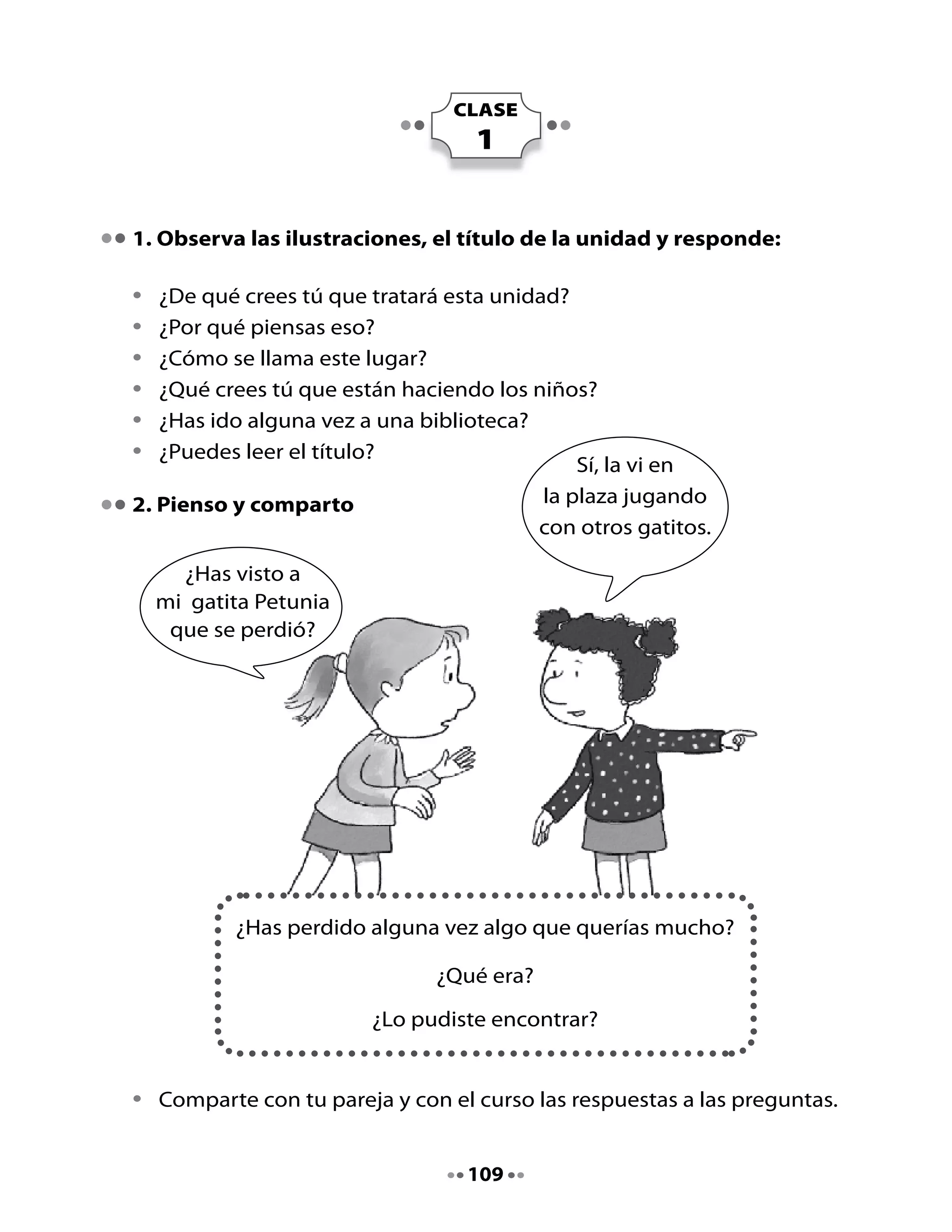 3. Preparemos la lectura																																																																																													
	 														
•	 ¿De	qué	creen	que	trata	este	texto?	¿Por	qué?
•	 ¿Qué	relación	habrá	entre	las	ostras	y	las	perlas?
•	 ¿Qué	tipo	de	texto	crees	tú	que	es	este?
4. Vamos a leer

•	   Escucha	la	lectura	del	cuento.
     	 		
                              La ostra que perdió su perla
                                                  Anónimo
     	
                                                         Cierta	 vez,	 una	 ostra	 muy	 triste	
                                                         porque	 había	 perdido	 su	 perla,	
                                                         le	 contaba	 su	 pena	 al	 pulpo.	 El	
                                                         pulpo	se	lo	contó	a	una	sardina,	la	
                                                         sardina	se	lo	contó	a	un	cangrejo	y	
                                                         el	cangrejo	se	lo	contó	a	un	ratón	
                                                         que	 andaba	 	 merodeando	 por	 la	
                                                         playa.

     -		 Pobre	ostra	-dijo	el	ratón,	es	
     	 necesario	encontrar	algo	que	
     	 pueda	sustituir	a	la	perla	que	
     	 ha	perdido.

     El	cangrejo	agregó:
     -		 Tiene	que	ser	algo	blanco,	
     	 pequeño,	duro	y	brillante.

     Con	esas	indicaciones	el	ratón	
     comenzó	a	buscar,	pero	no	encontró	nada	que	sirviera.

     Encontró	 un	 botón	 que	 era	 blanco,	 brillante	 y	 pequeño,	 pero	 no	
     era	duro,	pues	lo	podía	roer	con	facilidad	con	sus	dientecillos.



                                                       110
 