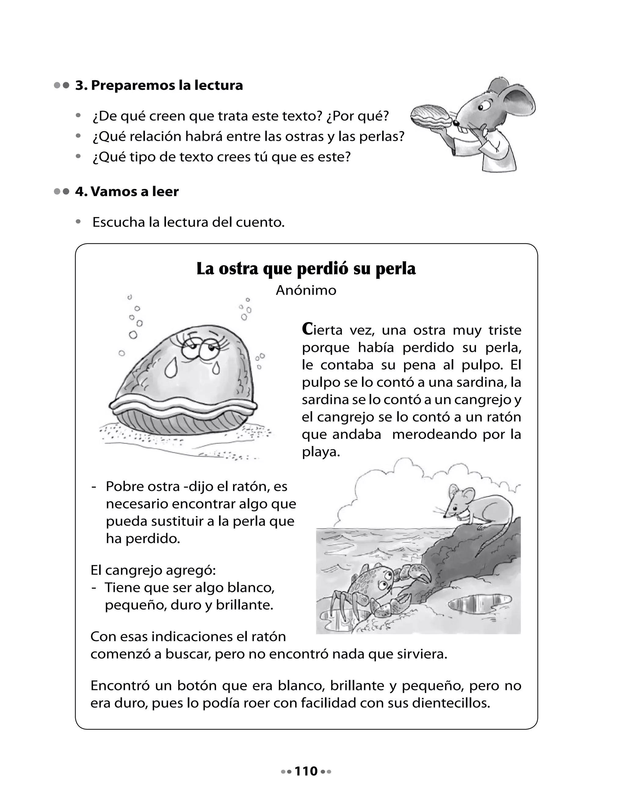 Encontró	 una	 piedrecita	 blanca,	 pequeña	 y	 dura,	 pero	 no	 era	
brillante.

Encontró	una	moneda	de	plata	blanca,	dura	y	brillante,	pero	no	era	
pequeña.

De	 pronto	 el	 ratón	 se	 metió	 a	
una	 casa	 donde	 vivía	 un	 niño	
al	 que	 acababa	 de	 caérsele	 un	
diente	de	leche.	El	niño	lo	había	
dejado	 en	 el	 velador.	 El	 ratón	 lo	
vio	 y	 comprobó	 que	 era	 blanco,	
pequeño,	duro	y	brillante.

-		Esto	servirá	-	dijo	el	ratón.	Sacó	
   el	diente	del	niño	y	a	cambio	le	
   dejó	una	moneda	de	plata.

Muy	contento,	volvió	corriendo	a	la	playa,	le	dio	el	diente	al	cangrejo,	
el	cangrejo	se	lo	dio	a	la	sardina,	la	sardina	se	lo	dio	al	pulpo	y	el	
pulpo	se	lo	llevó	a	la	ostra.	Entonces	la	ostra	miró	el	diente	y...	

¿Qué	crees	que	pasó?

La	ostra	se	puso	muy	contenta,	pues	el	
diente	de	leche	era	igual	que	su	perla	perdida.

Por	eso,	desde	entonces,	cuando	a	un	niño	se	le	cae	un	diente	de	
leche,	lo	pone	debajo	de	la	almohada	y	por	la	noche,	un	ratón	al	
que	 le	 gusta	 hacer	 travesuras,	 se	 lo	 lleva	 y	 le	 deja	 en	 cambio	 un	
regalo,	aunque	no	siempre	es	una	moneda	de	plata.

Y	el	ratón	lleva	el	diente	a	la	playa,	se	lo	da	al	cangrejo	para	que	
se	lo	dé	a	una	sardina,	para	que	se	lo	dé	a	un	pulpo,	para	que	se	lo	
lleve	a	una	ostra	que	ha	perdido	su	perla.




                                     111
 