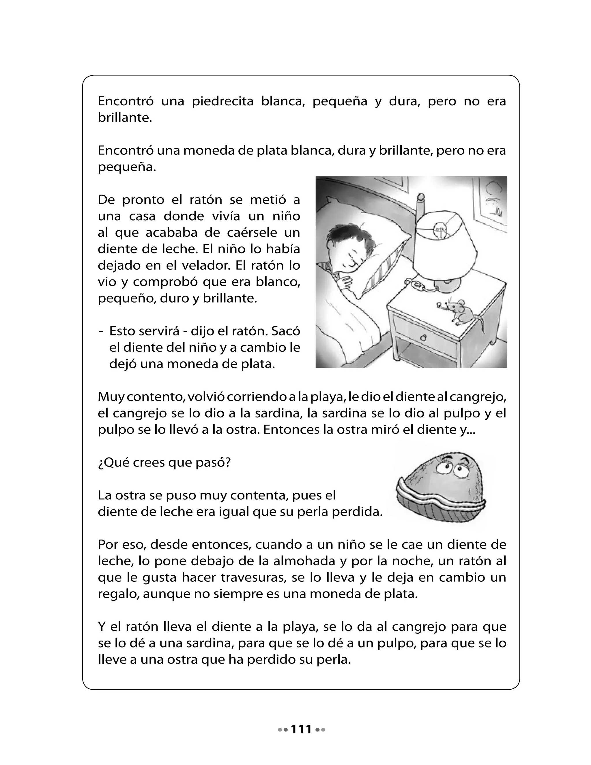 5. Escucha, piensa y responde las preguntas

•	   ¿Fueron	acertadas	tus	predicciones?	
•	   ¿Por	qué	sí?	¿Por	qué	no?

•	   ¿Por	qué	la	ostra	estaba	triste?




•	   ¿A	quién	le	cuenta	su	pena	la	ostra?




•	   ¿Por	qué	crees	tú	que	los	dientes	son	duros?




•	   ¿Por	 qué	 el	 ratón	 pensó	 que	 el	 botón	 no	 servía	 para	 reemplazar	 la	
     perla	que	perdió	la	ostra?




•	   ¿Qué	 habrá	 pensado	 el	 niño	 que	 dejó	 su	 diente	 en	 el	 velador	 y	
     encontró	una	moneda?




•	   ¿Se	te	ha	caído	alguna	vez	un	diente?	¿Qué	sentiste?




                                        112
 